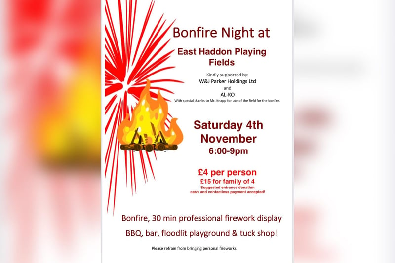 A bonfire night event will be held on East Haddon playing fields on Saturday November 4. 
There will be a bonfire, a 30 minute professional firework display, a bar, a BBQ, a tuckshop and a floodlit play area.
A suggested entrance donation is £4 per person or £15 for a family of four. Cash and contactless payments will be accepted on the night.